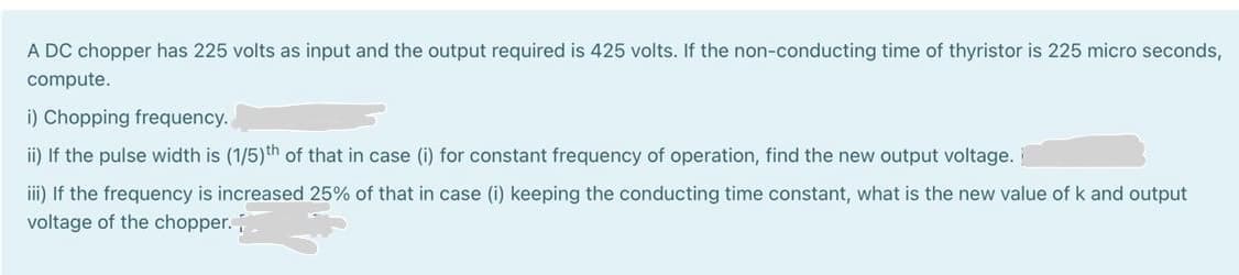 A DC chopper has 225 volts as input and the output required is 425 volts. If the non-conducting time of thyristor is 225 micro seconds,
compute.
i) Chopping frequency.
ii) If the pulse width is (1/5)th of that in case (i) for constant frequency of operation, find the new output voltage.
iii) If the frequency is increased 25% of that in case (i) keeping the conducting time constant, what is the new value of k and output
voltage of the chopper.
