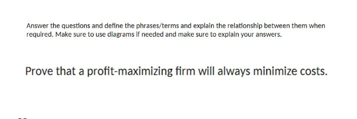 Answer the questions and define the phrases/terms and explain the relationship between them when
required. Make sure to use diagrams if needed and make sure to explain your answers.
Prove that a profit-maximizing firm will always minimize costs.
