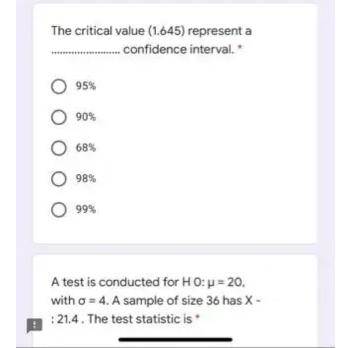 The critical value (1.645) represent a
.. confidence interval.
*
O 95%
O 90%
O 68%
98%
%66 O
A test is conducted for HO: p = 20.
with o = 4. A sample of size 36 has X -
:21.4. The test statistic is
