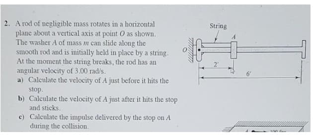 2. A rod of negligible mass rotates in a horizontal
plane about a vertical axis at point O as shown.
The washer A of mass m can slide along the
smooth rod and is initially held in place by a string.
At the moment the string breaks, the rod has an
angular velocity of 3.00 rad/s.
a) Caleulate the velocity of A just before it hits the
stop.
b) Calculate the velocity of A just after it hits the stop
and sticks.
String
2"
c) Calculate the impulse delivered by the stop on A
during the collision.
