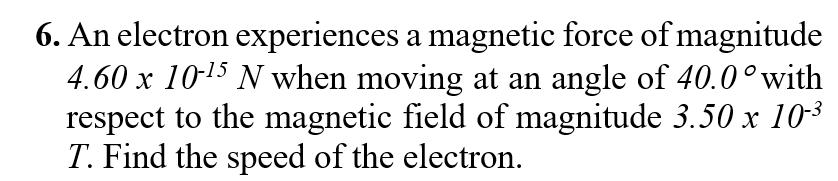 6. An electron experiences a magnetic force of magnitude
4.60 x 10-15 N when moving at an angle of 40.0°with
respect to the magnetic field of magnitude 3.50 x 10-3
T. Find the speed of the electron.
