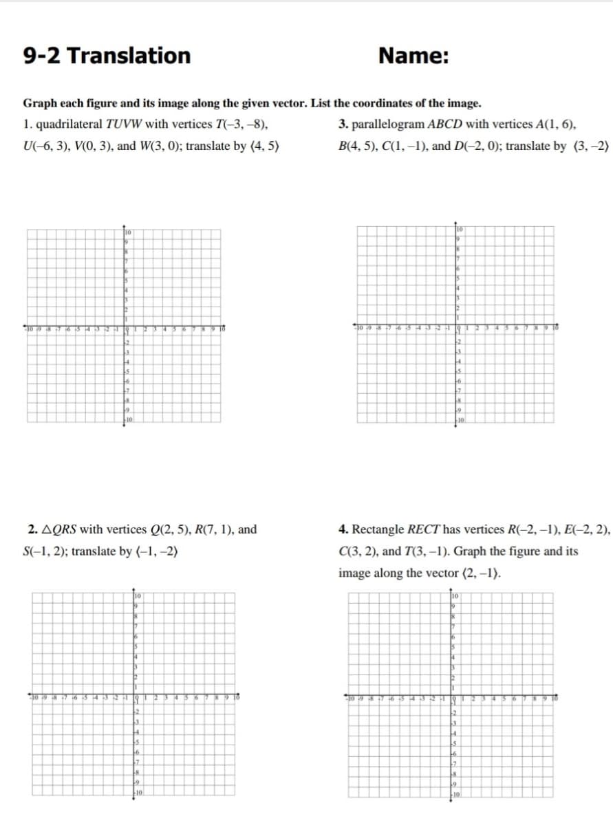 9-2 Translation
Name:
Graph each figure and its image along the given vector. List the coordinates of the image.
1. quadrilateral TUVW with vertices T(-3, –8),
3. parallelogram ABCD with vertices A(1, 6),
U(-6, 3), V(0, 3), and W(3, 0); translate by (4, 5)
B(4, 5), C(1, –1), and D(-2, 0); translate by (3, –2)
2. AQRS with vertices Q(2, 5), R(7, 1), and
4. Rectangle RECT has vertices R(-2, –1), E(-2, 2),
S(-1, 2); translate by (–1, –2)
C(3, 2), and T(3, –1). Graph the figure and its
image along the vector (2, –1).
9 10
TO 19 8 7 6
9 10
2.
