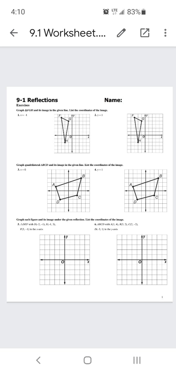 LTE
4:10
ll 83%i
9.1 Worksheet..
9-1 Reflections
Name:
Exercises
Graph AFGH and its image in the given line. List the coordinates of the image.
1. x=-1
2. y =1
Graph quadrilateral ABCD and its image in the given line. List the coordinates of the image.
3. x=0
4. y =1
B
A
TC
ID
ID
Graph each figure and its image under the given reflection. List the coordinates of the image.
5. ADEF with D(-2, -1), E(-1, 3).
6. ABCD with A(1, 4), B(3, 2), C(2, -2),
F3.-1) in the x-uxis
Di-3, I) in the v-axis
ty
4y
