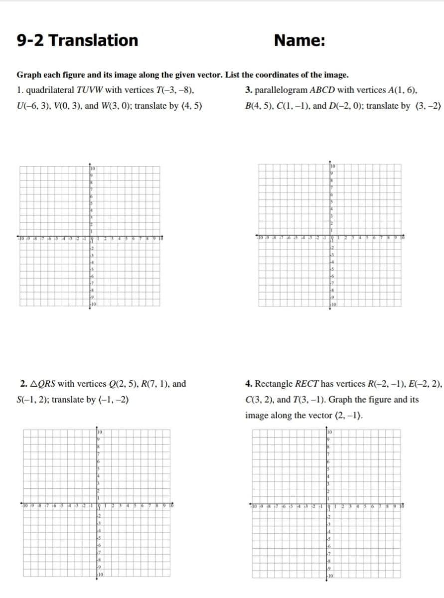 9-2 Translation
Name:
Graph each figure and its image along the given vector. List the coordinates of the image.
1. quadrilateral TUVW with vertices T(-3, –8),
3. parallelogram ABCD with vertices A(1, 6),
U(-6, 3), V(0, 3), and W(3, 0); translate by (4, 5)
B(4, 5), C(1, –1), and D(-2, 0); translate by (3, -2)
2. AQRS with vertices Q(2, 5), R(7, 1), and
4. Rectangle RECT has vertices R(-2, –1), E(-2, 2),
S(-1, 2); translate by (-1, –2)
C(3, 2), and T(3, –1). Graph the figure and its
image along the vector (2, –1).
9 T6
TO 19 8 7 6
9 10
