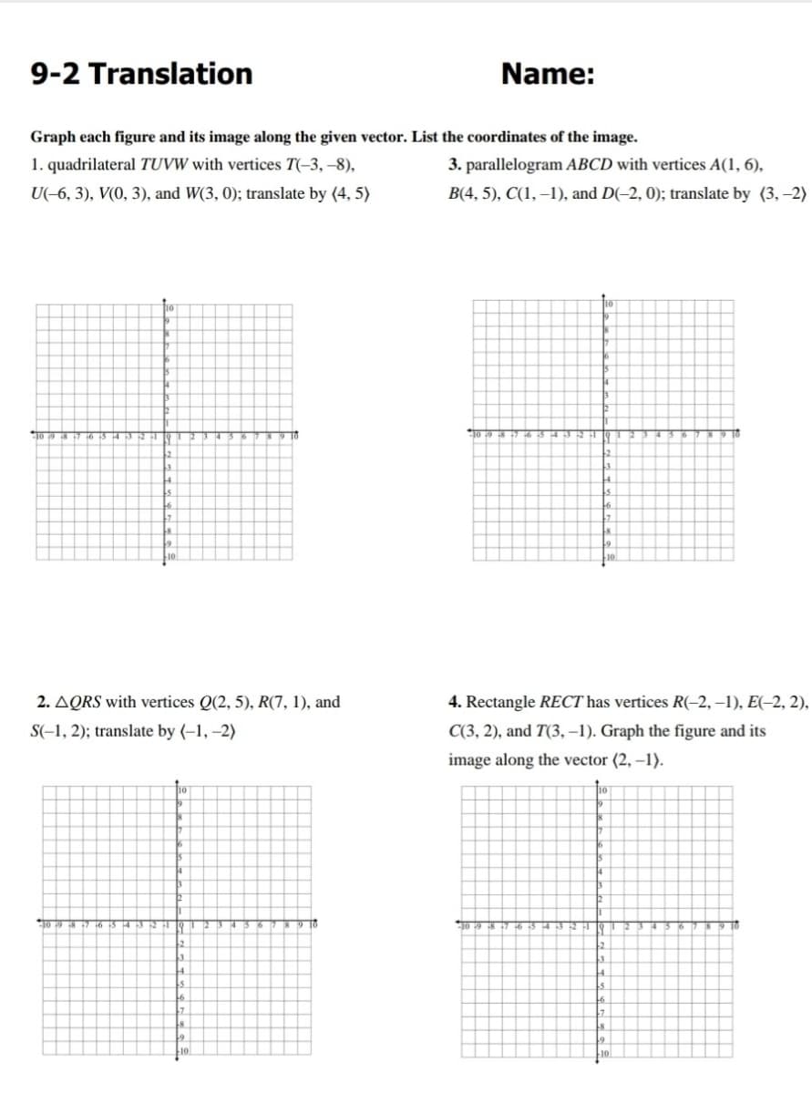 9-2 Translation
Name:
Graph each figure and its image along the given vector. List the coordinates of the image.
1. quadrilateral TUVW with vertices T(-3, –8),
3. parallelogram ABCD with vertices A(1, 6),
U(-6, 3), V(0, 3), and W(3, 0); translate by (4, 5)
B(4, 5), C(1, –1), and D(-2, 0); translate by (3, -2)
2. AQRS with vertices Q(2, 5), R(7, 1), and
4. Rectangle RECT has vertices R(-2, –1), E(-2, 2),
S(-1, 2); translate by (-1, –2)
C(3, 2), and T(3, –1). Graph the figure and its
image along the vector (2, –1).
9 16
TO 19 8 7 6
9 10
