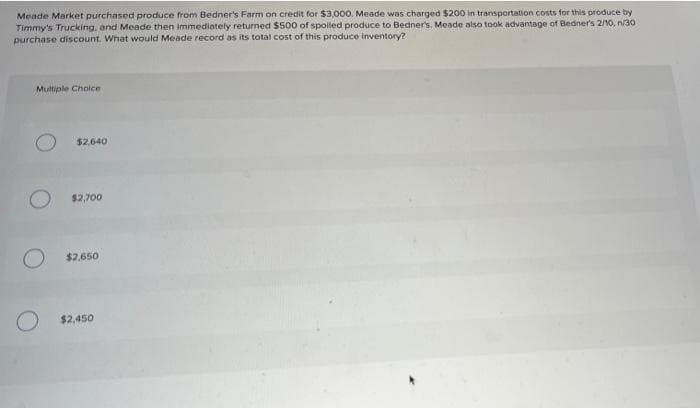 Meade Market purchased produce from Bedner's Farm on credit for $3,000. Meade was charged $200 in transportation costs for this produce by
Timmy's Trucking, and Meade then immediately returned $500 of spoled produce to Bedner's. Meade also took advantage of Bedner's 2/10, n/30
purchase discount. What would Meade record as its total cost of this produce inventory?
Multiple Choice
$2.640
$2,700
$2,650
O $2,450
