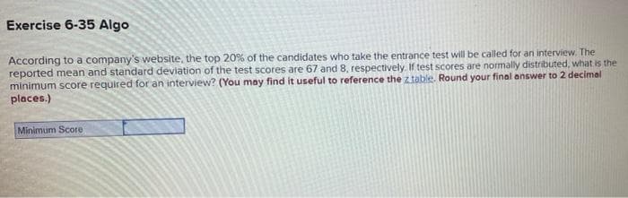 Exercise 6-35 Algo
According to a company's website, the top 20% of the candidates who take the entrance test will be called for an interview. The
reported mean and standard deviation of the test scores are 67 and 8, respectively. If test scores are normally distributed, what is the
minimum score required for an interview? (You may find it useful to reference the z table. Round your final answer to 2 decimal
places.)
Minimum Score
