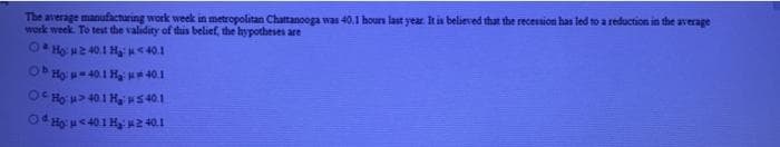 The average manufacturing work week in metropolitan Chattanooga was 40,1 hours last year. It is believed that the recession has led to a reduction in the average
work week. To test the validity of this belief, the hypotheses are
O* Họ 2 40.1 Hạ <40.1
ObHọ - 401 H * 40.1
