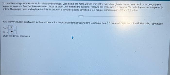 You are the manager of a restaurant for a fast-food franchise. Last month, the mean waiting time at the drive-through window for branches in your geographical
region, as measured from the time a customer places an order until the time the customer receives the order, was 3.8 minutes. You select a random sample of 64
orders. The sample mean waiting time is 4.05 minutes, with a sample standard deviation of 0.8 minute. Complete parts (a) and (b) below.
a. At the 0.05 level of significance, is there evidence that the population mean waiting time is different from 3.8 minutes? State the null and alternative hypotheses.
H
(Type integers or decimals.)
