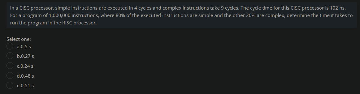 In a CISC processor, simple instructions are executed in 4 cycles and complex instructions take 9 cycles. The cycle time for this CISC processor is 102 ns.
For a program of 1,000,000 instructions, where 80% of the executed instructions are simple and the other 20% are complex, determine the time it takes to
run the program in the RISC processor.
Select one:
a.0.5 s
b.0.27 s
c.0.24 s
d.0.48 s
e.0.51 s
