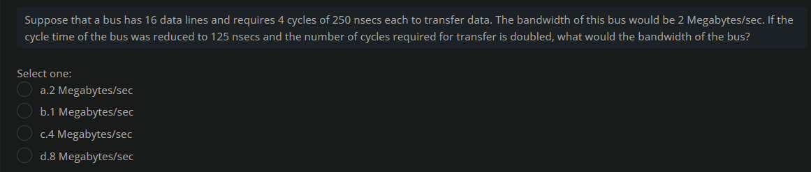 Suppose that a bus has 16 data lines and requires 4 cycles of 250 nsecs each to transfer data. The bandwidth of this bus would be 2 Megabytes/sec. If the
cycle time of the bus was reduced to 125 nsecs and the number of cycles required for transfer is doubled, what would the bandwidth of the bus?
Select one:
a.2 Megabytes/sec
b.1 Megabytes/sec
c.4 Megabytes/sec
d.8 Megabytes/sec
