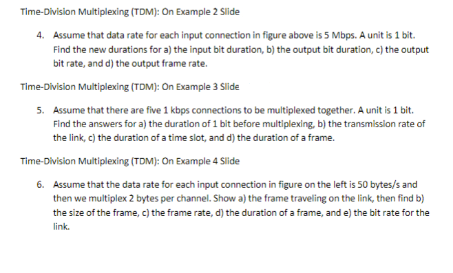 Time-Division Multiplexing (TDM): On Example 2 Slide
4. Assume that data rate for each input connection in figure above is 5 Mbps. A unit is 1 bit.
Find the new durations for a) the input bit duration, b) the output bit duration, c) the output
bit rate, and d) the output frame rate.
Time-Division Multiplexing (TDM): On Example 3 Slide
5. Assume that there are five 1 kbps connections to be multiplexed together. A unit is 1 bit.
Find the answers for a) the duration of 1 bit before multiplexing, b) the transmission rate of
the link, c) the duration of a time slot, and d) the duration of a frame.
Time-Division Multiplexing (TDM): On Example 4 Slide
6. Assume that the data rate for each input connection in figure on the left is 50 bytes/s and
then we multiplex 2 bytes per channel. Show a) the frame traveling on the link, then find b)
the size of the frame, c) the frame rate, d) the duration of a frame, and e) the bit rate for the
link.
