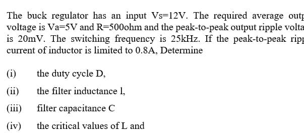 The buck regulator has an input Vs=12V. The required average outp
voltage is Va=5V and R=500ohm and the peak-to-peak output ripple volta
is 20mV. The switching frequency is 25kHz. If the peak-to-peak ripp
current of inductor is limited to 0.8A, Determine
(i)
the duty cycle D,
(ii)
the filter inductance l,
(ii)
filter capacitance C
(iv)
the critical values of L and
