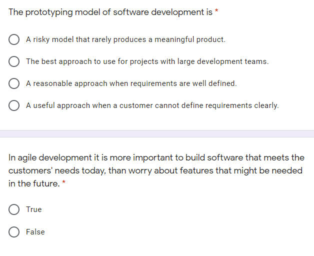 The prototyping model of software development is *
O A risky model that rarely produces a meaningful product.
O The best approach to use for projects with large development teams.
O A reasonable approach when requirements are well defined.
O A useful approach when a customer cannot define requirements clearly.
In agile development it is more important to build software that meets the
customers' needs today, than worry about features that might be needed
in the future. *
True
O False
