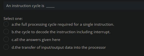 An instruction cycle is
Select one:
a.the full processing cycle required for a single instruction.
b.the cycle to decode the instruction including interrupt.
c.all the answers given here
d.the transfer of input/output data into the processor
