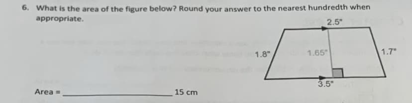 6. What is the area of the figure below? Round your answer to the nearest hundredth when
appropriate.
2.5"
1.8"
1.65"
1.7"
Area =
15 cm
3.5"