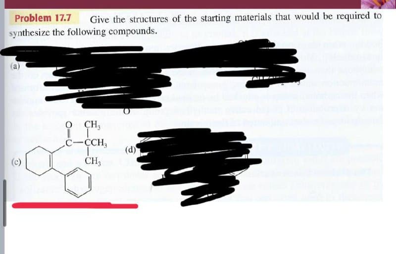 Problem 17.7
Give the structures of the starting materials that would be required to
synthesize the following compounds.
O CH,
C-CH,
(d)
(c)
CH3
