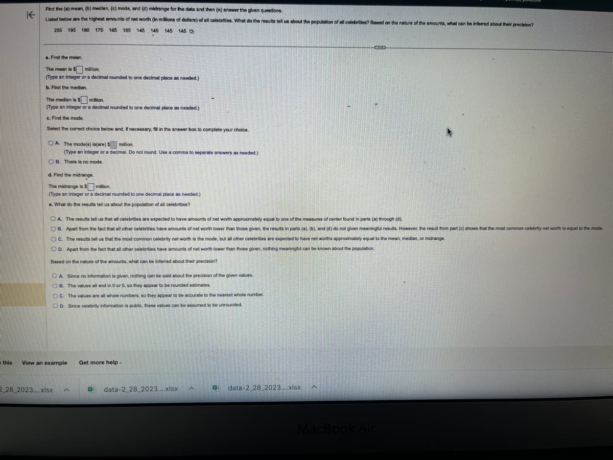 this
K
Find the (a) mean, (b) median, (c) mode, and (d) midrange for the data and then (e) answer the given questions.
Listed below are the highest amounts of net worth (in millions of dollars) of all celebrities. What do the results tell us about the population of all celebrities? Based on the nature of the amounts, what can be inferred about their precision?
255 195 180 175
165 165 145 145 145 145
a. Find the mean.
The mean is $
million.
(Type an integer or a decimal rounded to one decimal place as needed.)
b. Find the median.
The median is $
million.
(Type an integer or a decimal rounded to one decimal place as needed.)
c. Find the mode.
Select the correct choice below and, if necessary, fill in the answer box to complete your choice.
OA. The mode(s) is(are) $ million.
(Type an integer or a decimal. Do not round. Use a comma to separate answers as needed.)
OB. There is no mode.
d. Find the midrange.
The midrange is $
million.
(Type an integer or a decimal rounded to one decimal place as needed.)
e. What do the results tell us about the population of all celebrities?
OA. The results tell us that all celebrities are expected to have amounts of net worth approximately equal to one of the measures of center found in parts (a) through (d).
OB. Apart from the fact that all other celebrities have amounts of net worth lower than those given, the results in parts (a), (b), and (d) do not given meaningful results. However, the result from part (c) shows that the most common celebrity net worth is equal to the mode.
OC. The results tell us that the most common celebrity net worth is the mode, but all other celebrities are expected to have net worths approximately equal to the mean, median, or midrange.
O D. Apart from the fact that all other celebrities have amounts of net worth lower than those given, nothing meaningful can be known about the population.
Based on the nature of the amounts, what can be inferred about their precision?
OA. Since no information is given, nothing can be said about the precision of the given values.
OB. The values all end in 0 or 5, so they appear to be rounded estimates.
OC. The values are all whole numbers, so they appear to be accurate to the nearest whole number.
OD. Since celebrity information is public, these values can be assumed to be unrounded.
View an example
2 28 2023....xlsx ^
Get more help.
data-2_28_2023....xlsx
A
XI
data-2 28 2023....xlsx
^
MacBook Air