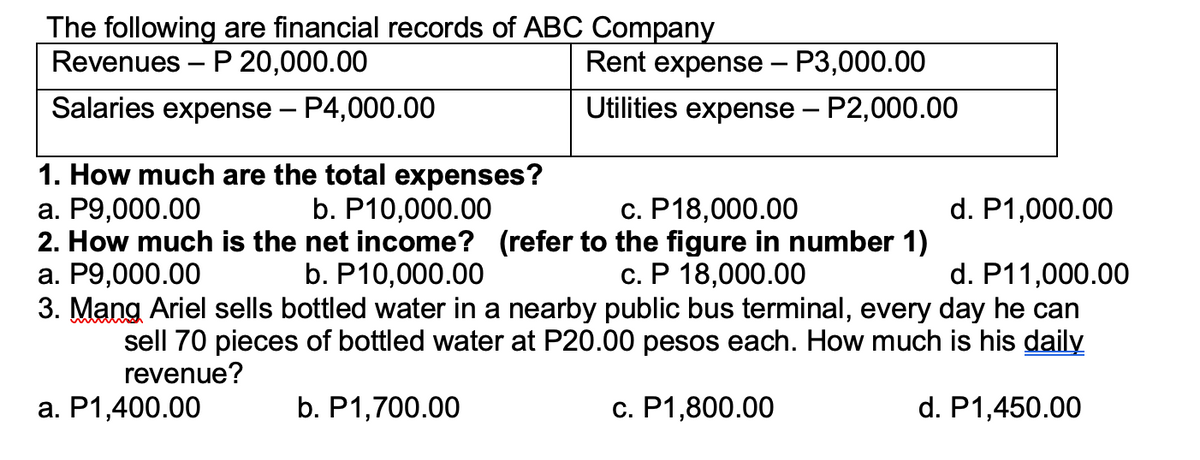 The following are financial records of ABC Company
Revenues – P 20,000.00
Rent expense – P3,000.00
Salaries expense – P4,000.00
Utilities expense – P2,000.00
1. How much are the total expenses?
а. Р9,000.00
2. How much is the net income? (refer to the figure in number 1)
а. Р9,000.00
3. Mang Ariel sells bottled water in a nearby public bus terminal, every day he can
b. P10,000.00
с. Р18,000.00
d. P1,000.00
b. P10,000.00
с. Р 18,000.00
d. P11,000.00
sell 70 pieces of bottled water at P20.00 pesos each. How much is his daily
revenue?
a. P1,400.00
b. P1,700.00
c. P1,800.00
d. P1,450.00
