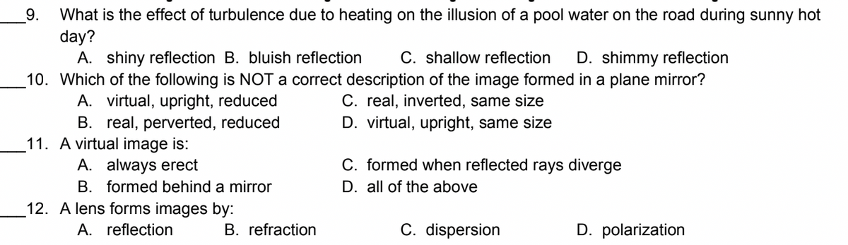 What is the effect of turbulence due to heating on the illusion of a pool water on the road during sunny hot
day?
A. shiny reflection B. bluish reflection
10. Which of the following is NOT a correct description of the image formed in a plane mirror?
9.
C. shallow reflection
D. shimmy reflection
C. real, inverted, same size
A. virtual, upright, reduced
B. real, perverted, reduced
D. virtual, upright, same size
11. A virtual image is:
A. always erect
C. formed when reflected rays diverge
D. all of the above
B. formed behind a mirror
12. A lens forms images by:
A. reflection
B. refraction
C. dispersion
D. polarization
