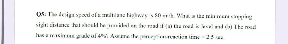 Q5: The design speed of a multilane highway is 80 mi/h. What is the minimum stopping
sight distance that should be provided on the road if (a) the road is level and (b) The road
2.5 sec.
has a maximum grade of 4%? Assume the perception-reaction time
