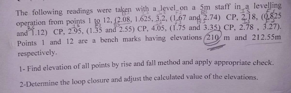 I'S
The following readings were taken with a level on a 5m staff in a levelling
operation from points 1 to 12, (2.08, 1.625, 3.2, (1.67 and 2.74) CP, 218, (0.825
and 1.12) CP, 2.95, (1.35 and 2.55) CP, 4.05, (1.75 and 3.35) CP, 2.78, 3.27).
Points 1 and 12 are a bench marks having elevations (210 m and 212.55m
respectively.
1- Find elevation of all points by rise and fall method and apply appropriate check.
2-Determine the loop closure and adjust the calculated value of the elevations.