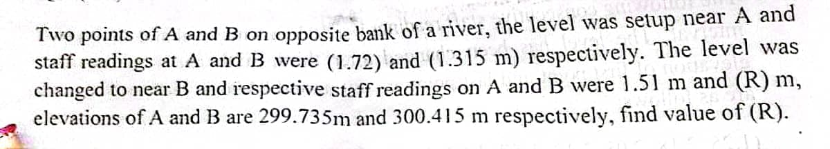 Two points of A and B on opposite bank of a river, the level was setup near A and
staff readings at A and B were (1.72) and (1.315 m) respectively. The level was
changed to near B and respective staff readings on A and B were 1.51 m and (R) m,
elevations of A and B are 299.735m and 300.415 m respectively, find value of (R).