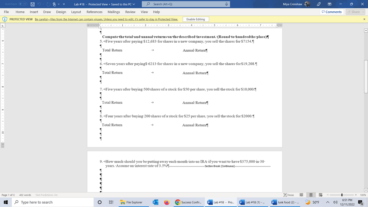 [...
AutoSave ● Off H
Page 1 of 3
402 words
File Home Insert Draw Design Layout References Mailings Review View Help
PROTECTED VIEW Be careful-files from the Internet can contain viruses. Unless you need to edit, it's safer to stay in Protected View.
Text Predictions: On
✓
Type here to search
Lab #18 - Protected View • Saved to this PC ✓
1
¶
1...... 2
Compute the total·and'annual returns on the described investment. (Round to hundredths place)¶
5.→Five years after paying $12,683 for shares in a new company, you sell the shares for $7154.¶
¶
Total Return
Total Return
O
Search (Alt+Q)
¶
¶
6.→Seven years after paying$ 6213 for shares in a new company, you sell the shares for $19,208.1
¶
Total Return
Enable Editing
34・・・・ 51 6. 71N
E
Annual Return
7.→Five years after buying 500 shares of a stock for $50 per share, you sell the stock for $10,000.
¶
¶
File Explorer
Annual Return
0
¶
8. →Four years after buying 200 shares of a stock for $25 per share, you sell the stock for $2000.
1
Total Return
Annual Return
9.→How much should you be putting away each month into an IRA if you want to have $375,000 in 30.
years. Assume an interest rate of 3.5%
Section Break (Continuous):
Annual Return
O Success Confir...
W Lab #18 - Pro...
W Lab #18 (1) - ...
Miya Crenshaw
Focus
W Junk food (2) - ...
80
50°F
Comments
»))
Share
6:51 PM
12/11/2022
X
X
100%
