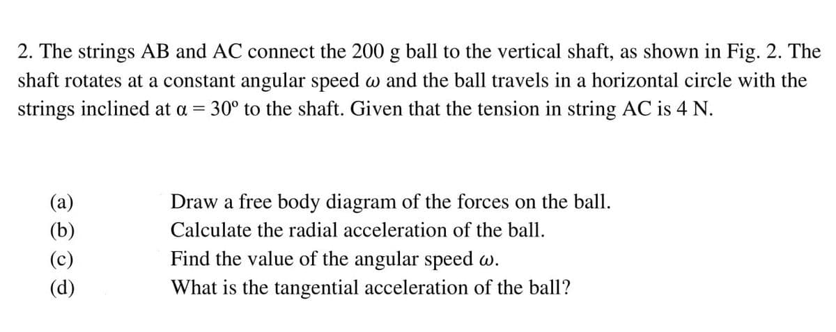 2. The strings AB and AC connect the 200 g ball to the vertical shaft, as shown in Fig. 2. The
shaft rotates at a constant angular speed w and the ball travels in a horizontal circle with the
strings inclined at a = 30° to the shaft. Given that the tension in string AC is 4 N.
(a)
Draw a free body diagram of the forces on the ball.
(b)
Calculate the radial acceleration of the ball.
(c)
Find the value of the angular speed w.
(d)
What is the tangential acceleration of the ball?
