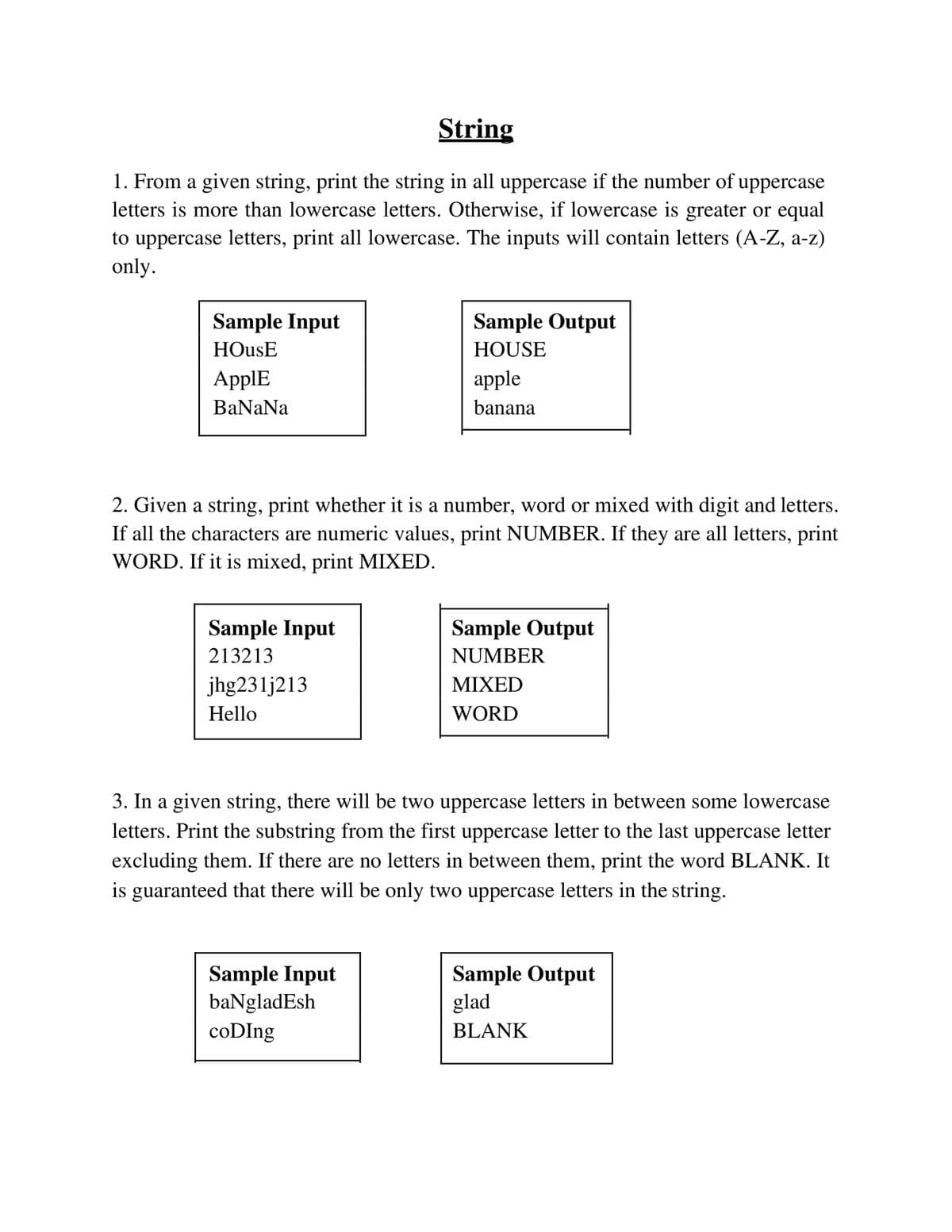 String
1. From a given string, print the string in all uppercase if the number of uppercase
letters is more than lowercase letters. Otherwise, if lowercase is greater or equal
to uppercase letters, print all lowercase. The inputs will contain letters (A-Z, a-z)
only.
Sample Input
Sample Output
HOusE
HOUSE
АpplE
apple
BaNaNa
banana
2. Given a string, print whether it is a number, word or mixed with digit and letters.
If all the characters are numeric values, print NUMBER. If they are all letters, print
WORD. If it is mixed, print MIXED.
Sample Input
Sample Output
213213
NUMBER
jhg231j213
ΜΙXED
Hello
WORD
3. In a given string, there will be two uppercase letters in between some lowercase
letters. Print the substring from the first uppercase letter to the last uppercase letter
excluding them. If there are no letters in between them, print the word BLANK. It
is guaranteed that there will be only two uppercase letters in the string.
Sample Input
baNgladEsh
coDIng
Sample Output
glad
BLANK
