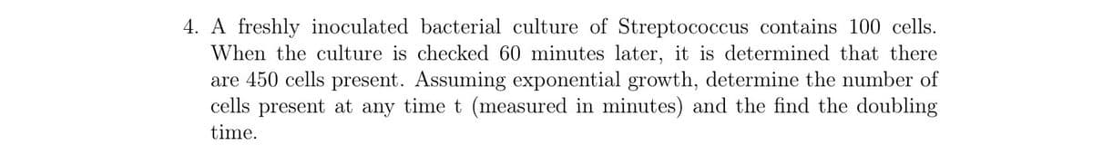 4. A freshly inoculated bacterial culture of Streptococcus contains 100 cells.
When the culture is checked 60 minutes later, it is determined that there
are 450 cells present. Assuming exponential growth, determine the number of
cells present at any time t (measured in minutes) and the find the doubling
time.
