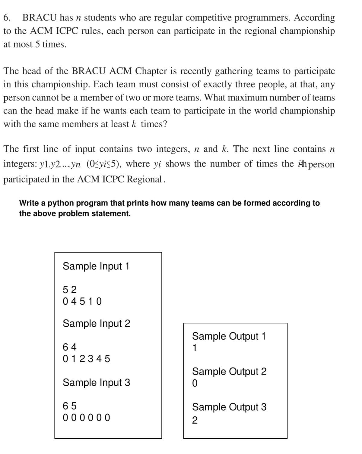 6.
BRACU has n students who are regular competitive programmers. According
to the ACM ICPC rules, each person can participate in the regional championship
at most 5 times.
The head of the BRACU ACM Chapter is recently gathering teams to participate
in this championship. Each team must consist of exactly three people, at that, any
person cannot be a member of two or more teams. What maximum number of teams
can the head make if he wants each team to participate in the world championship
with the same members at least k times?
The first line of input contains two integers, n and k. The next line contains n
integers: y1.y2..yn (0£yi<5), where yi shows the number of times the ihperson
participated in the ACM ICPC Regional.
Write a python program that prints how many teams can be formed according to
the above problem statement.
Sample Input 1
52
0 4510
Sample Input 2
Sample Output 1
1
6 4
0123 45
Sample Output 2
Sample Input 3
65
Sample Output 3
0 00000
2
