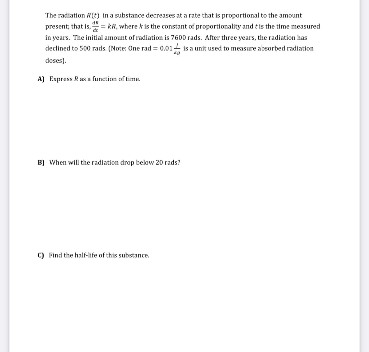 The radiation R(t) in a substance decreases at a rate that is proportional to the amount
dR
= kR, where k is the constant of proportionality and t is the time measured
present; that is,
in years. The initial amount of radiation is 7600 rads. After three years, the radiation has
dt
declined to 500 rads. (Note: One rad = 0.01– is a unit used to measure absorbed radiation
kg
doses).
A) Express R as a function of time.
B) When will the radiation drop below 20 rads?
C) Find the half-life of this substance.
