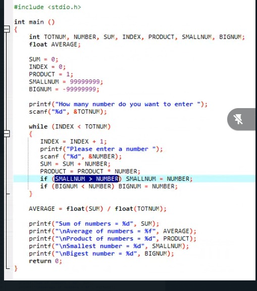 #include <stdio.h>
int main ()
{
int TOTNUM, NUMBER, SUM, INDEX, PRODUCT, SMALLNUM, BIGNUM;
float AVERAGE;
SUM = 0;
INDEX - e;
PRODUCT = 1;
SMALLNUM = 99999999;
BIGNUM = -99999999;
printf("How many number do you want to enter ");
scanf("%d", &TOTNUM);
while (INDEX < TOTNUM)
INDEX = INDEX + 13;
printf("Please enter a number ");
scanf ("%d", &NUMBER);
SUM = SUM + NUMBER;
PRODUCT = PRODUCT
if (SMALLNUM > NUMBER) SMALLNUM = NUMBER;
if (BIGNUM < NUMBER) BIGNUM = NUMBER;
NUMBER;
AVERAGE = float (SUM) / float(TOTNUM);
printf("Sum of numbers = %d", SUM);
printf("\nAverage of numbers = %f", AVERAGE);
printf("\nProduct of numbers = %d", PRODUCT);
printf("\nSmallest number = %d", SMALLNUM);
printf("\nBigest number = %d", BIGNUM);
return e;
