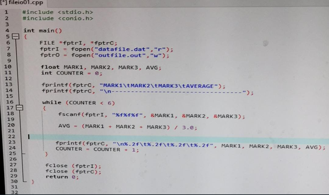 [*] fileio01.cpp
#include <stdio.h>
#include <conio.h>
4
int main()
FILE *fptrI, *fptrC;
fptrI = fopen ("datafile.dat","r");
fptr0 = fopen ("outfile.out","w");
6.
10
float MARK1, MARK2, MARK3, AVG;
int COUNTER = 8;
11
12
fprintf(fptrC, "MARK1\TMARK2\TMARK3\TAVERAGE");
fprintf(fptrc, "\n--
13
14
-");
15
while (COUNTER < 6)
{
16
17 A
18
19
fscanf(fptrI, "%f%f%f", &MARK1, &MARK2, &MARK3);
20
AVG =
(MARK1 +
MARK2 + MARK3) / 3.0;
21
22
23
fprintf(fptrC, "\n%.2f\t%.2f\t%.2f\t%.2f", MARK1, MARK2, MARK3, AVG);
COUNTER = COUNTER + 1;
24
25
26
27
28
29
fclose (fptrI);
fclose (fptrC);
return e;
30
31
32
