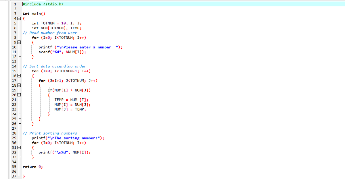 1
#include <stdio.h>
2
3
int main()
4 {
int TOTNUM = 10, I, J;
int NUM[TOTNUM], TEMP;
// Read number from user
for (I=0; I<TOTNUM; I++)
{
printf ("\nPlease enter a number
scanf("%d", &NUM[I]);
}
7
8
10
");
11
12
13
// Sort data accending order
for (I=0; I<TOTNUM-1; I++)
{
14
15
16A
for (J=I+1; J<TOTNUM; J++)
{
if(NUM[I] > NUM[J])
{
TEMP = NUM [I];
NUM[I] = NUM[J];
NUM[J] = TEMP;
}
17
18
19
20 E
21
22
23
24
25
26
27
// Print sorting numbers
printf("\nThe sorting number:");
for (I=0; I<TOTNUM; I++)
{
printf("\n%d", NUM[I]);
}
28
29
30
31 E
32
33
34
35
return 0;
36
37
}
