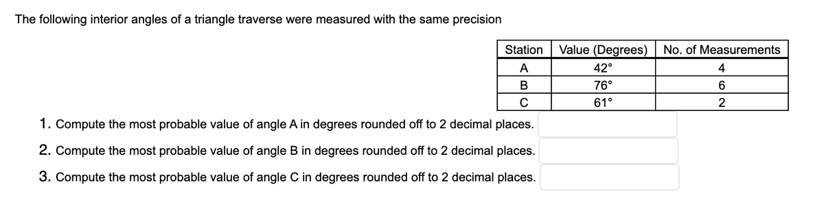 The following interior angles of a triangle traverse were measured with the same precision
Station
Value (Degrees) | No. of Measurements
A
42°
4
76°
6.
61°
2
1. Compute the most probable value of angle A in degrees rounded off to 2 decimal places.
2. Compute the most probable value of angle B in degrees rounded off to 2 decimal places.
3. Compute the most probable value of angle C in degrees rounded off to 2 decimal places.
