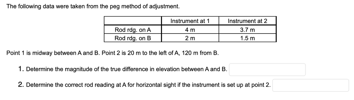 The following data were taken from the peg method of adjustment.
Instrument at 1
Instrument at 2
Rod rdg. on A
4 m
3.7 m
Rod rdg. on B
2 m
1.5 m
Point 1 is midway between A and B. Point 2 is 20 m to the left of A, 120 m from B.
1. Determine the magnitude of the true difference in elevation between A and B.
2. Determine the correct rod reading at A for horizontal sight if the instrument is set up at point 2.
