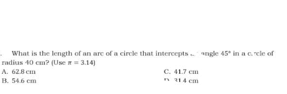· What is the length of an arc of a circle that intercepts angle 45° in a c. rcle of
radius 40 cm? (Use n = 3.14)
A. 62.8 cm
С. 41.7 ст
В. 54.6 сm
n 314 cm
