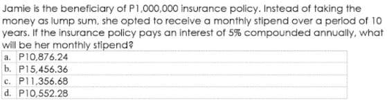 Jamie is the beneficiary of P1,000,000 insurance policy. Instead of taking the
money as lump sum, she opted to receive a monthly stipend over a period of 10
years. If the insurance policy pays an interest of 5% compounded annually, what
will be her monthly stipend?
a. P10,876.24
b. P15,456.36
c. P11,356.68
d. P10,552.28
