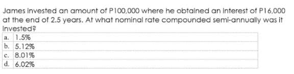 James invested an amount of P100.000 where he obtained an interest of P16.000
at the end of 2.5 years. At what nominal rate compounded semi-annually was it
Invested?
a. 1.5%
b. 5.12%
c. 8.01%
d. 6.02%
