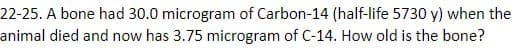 22-25. A bone had 30.0 microgram of Carbon-14 (half-life 5730 y) when the
animal died and now has 3.75 microgram of C-14. How old is the bone?
