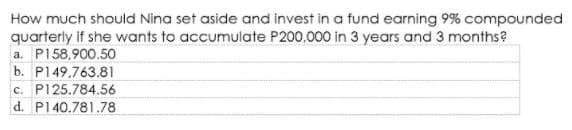 How much should Nina set aside and invest in a fund earning 9% compounded
quarterly if she wants to accumulate P200.000 in 3 years and 3 months?
a. P158,900.50
b. P149.763.81
c. P125.784.56
d. P140.781.78
