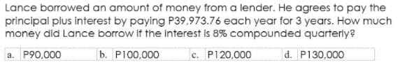 Lance borrowed an amount of money from a lender. He agrees to pay the
principal plus interest by paying P39,973.76 each year for 3 years. How much
money did Lance borrow if the interest is 8% compounded quarterly?
a. P90,000
b. P100,000
c. P120,000
d. P130,000
