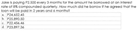 Jake is paying P2,500 every 3 months for the amount he borrowed at an interest
rate of 8% compounded quarterly. How much did he borrow if he agreed that the
loan will be paid in 2 years and 6 months?
a. P24,652.45
b. P25,890.50
c. P22,456.46
d. P23,897.36
