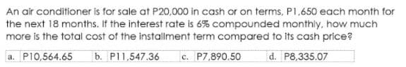 An air conditioner is for sale at P20,000 in cash or on terms, P1,650 each month for
the next 18 months. If the interest rate is 6% compounded monthly, how much
more is the total cost of the installment term compared to its cash price?
a. P10,564.65
b. P11,547.36
c. P7,890.50
d. P8,335.07
с.
