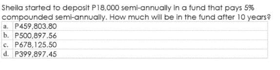 Sheila started to deposit P18,000 semi-annually in a fund that pays 5%
compounded semi-annually. How much will be in the fund after 10 years?
a. P459,803.80
b. P500,897.56
c. P678,125.50
d. P399,897.45
