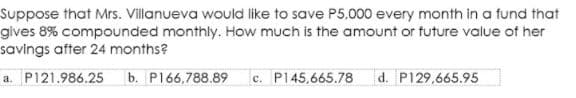 Suppose that Mrs. Villanueva would like to save P5,000 every month in a fund that
gives 8% compounded monthly. How much is the amount or future value of her
savings after 24 months?
a. P121.986.25
b. P166,788.89
c. P145,665.78
d. P129,665.95
