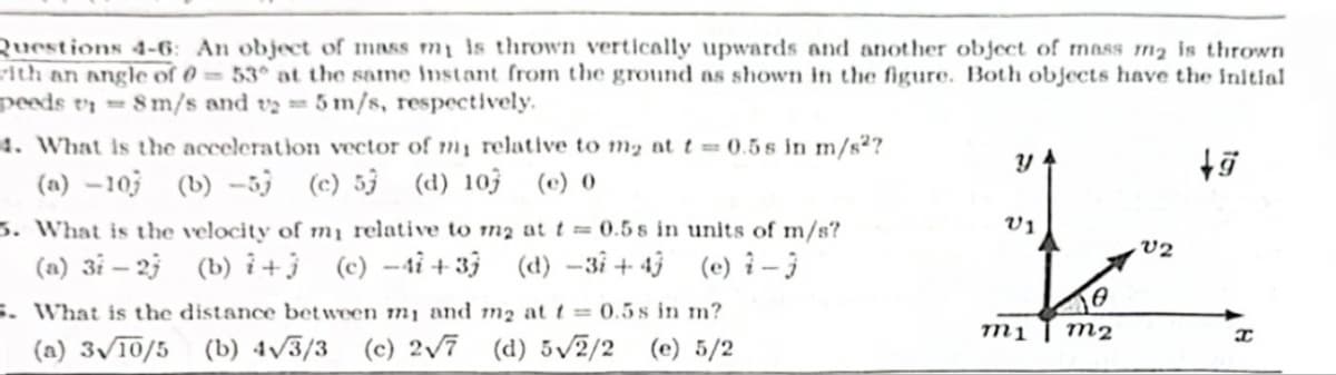 Questions 4-6: An object of mass my is thrown vertically upwards and another object of mass m2 is thrown
with an angle of 0-53° at the same instant from the ground as shown in the figure. Both objects have the initial
peeds v 8 m/s and v25 m/s, respectively.
4. What is the acceleration vector of my relative to m2 at t=0.5s in m/s²?
(a) -10 (b) -5 (c) 53 (d) 10 (e) 0
ม
V1
+9
5. What is the velocity of my relative to m2 at t=0.5s in units of m/s?
(a) 31-27 (b) + (c)-41 +37 (d) -3+43 (e) 2-3
5. What is the distance between mi and m2 at t=0.5s in m?
(a) 3/10/5 (b) 4√√3/3 (c) 2√7 (d) 5√√2/2 (e) 5/2
Ꮎ
V2
m1
m2
I