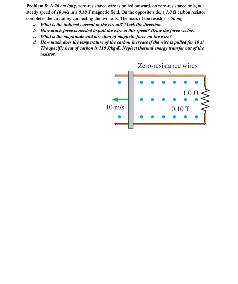 Problem 8: A 20 cm long, zero-resistance wire is pulled outward, on zero-resistance rails, at a
steady speed of 10 m/s in a 0.10 T magnetic field. On the opposite side, a 1.02 carbon resistor
completes the circuit by connecting the two rails. The mass of the resistor is 50 mg.
a. What is the induced current in the circuit? Mark the direction.
b. How much force is needed to pull the wire at this speed? Draw the force vector.
c. What is the magnitude and direction of magnetic force on the wire?
d. How much does the temperature of the carbon increase if the wire is pulled for 10 s?
The specific heat of carbon is 710 J/kg K. Neglect thermal energy transfer out of the
resistor.
Zero-resistance wires
1.00
10 m/s
0.10 T
ww